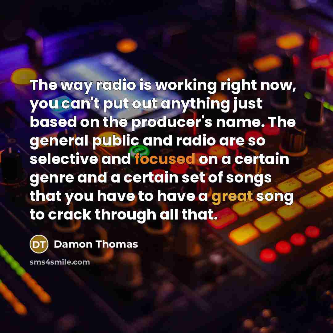 “The way radio is working right now, you can't put out anything just based on the producer's name. The general public and radio are so selective and focused on a certain genre and a certain set of songs that you have to have a great song to crack through all that.” quote by Damon Thomas