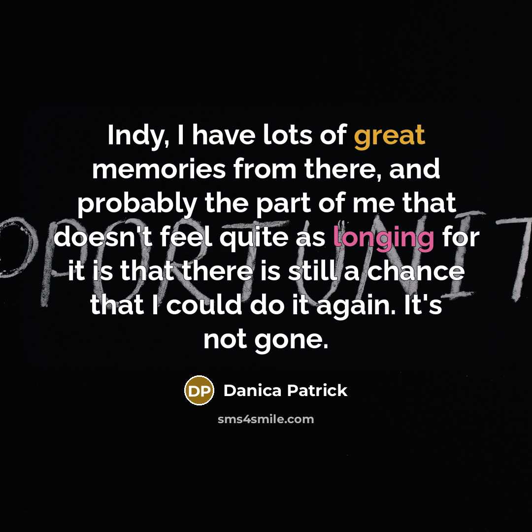 “Indy, I have lots of great memories from there, and probably the part of me that doesn't feel quite as longing for it is that there is still a chance that I could do it again. It's not gone.” quote by Danica Patrick