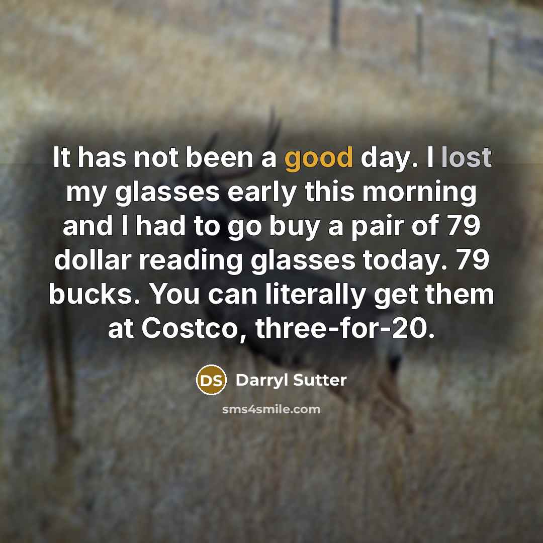 “It has not been a good day. I lost my glasses early this morning and I had to go buy a pair of 79 dollar reading glasses today. 79 bucks. You can literally get them at Costco, three-for-20.” quote by Darryl Sutter