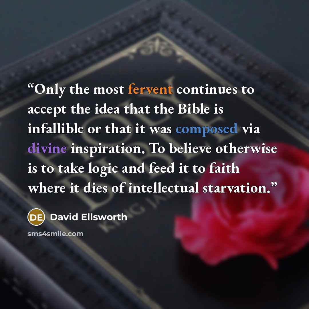 “Only the most fervent continues to accept the idea that the Bible is infallible or that it was composed via divine inspiration. To believe otherwise is to take logic and feed it to faith where it dies of intellectual starvation.” quote by David Ellsworth