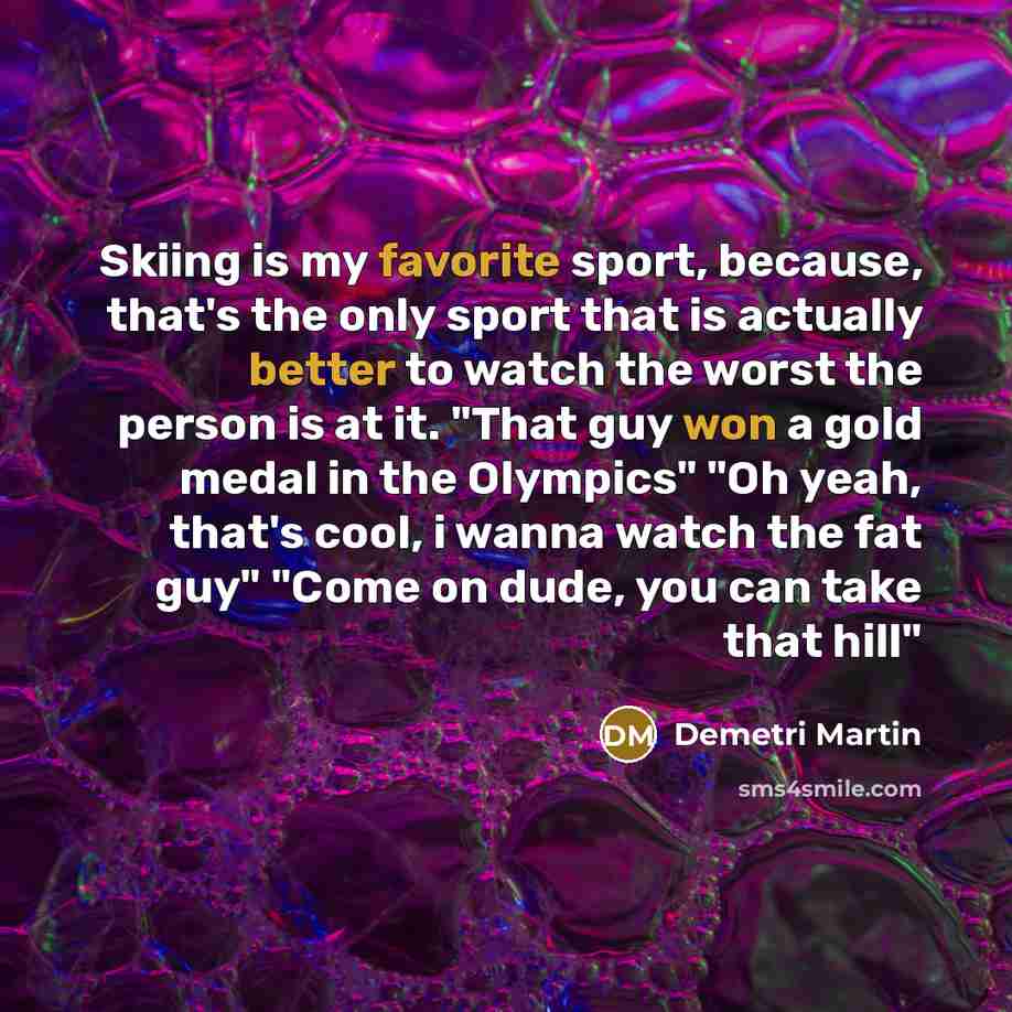 “Skiing is my favorite sport, because, that's the only sport that is actually better to watch the worst the person is at it. "That guy won a gold medal in the Olympics" "Oh yeah, that's cool, i wanna watch the fat guy" "Come on dude, you can take that hill"” quote by Demetri Martin