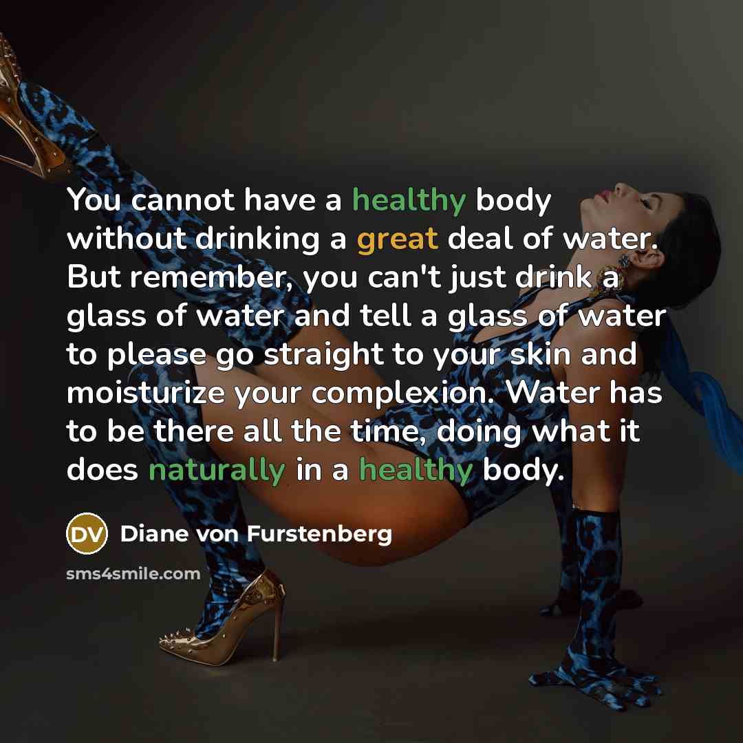 “You cannot have a healthy body without drinking a great deal of water. But remember, you can't just drink a glass of water and tell a glass of water to please go straight to your skin and moisturize your complexion. Water has to be there all the time, doing what it does naturally in a healthy body.” quote by Diane von Furstenberg