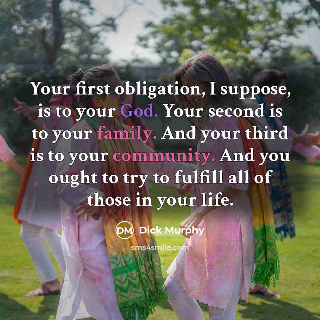 “Your first obligation, I suppose, is to your God. Your second is to your family. And your third is to your community. And you ought to try to fulfill all of those in your life.” quote by Dick Murphy