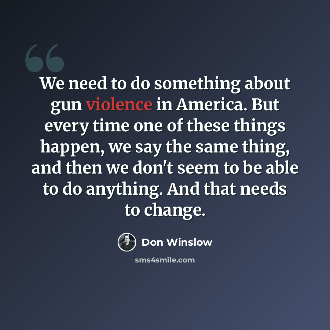 “We need to do something about gun violence in America. But every time one of these things happen, we say the same thing, and then we don't seem to be able to do anything. And that needs to change.” quote by Don Winslow