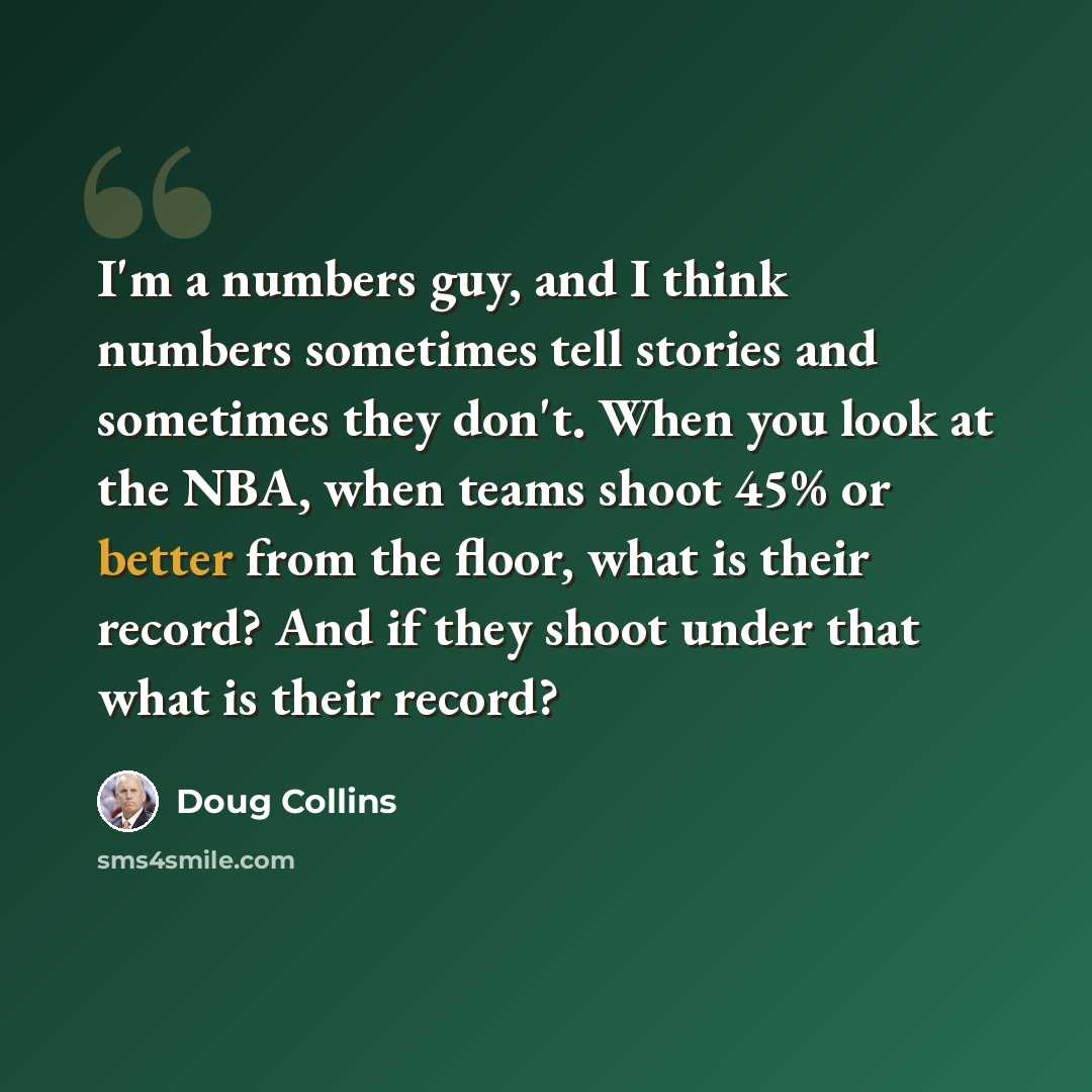 “I'm a numbers guy, and I think numbers sometimes tell stories and sometimes they don't. When you look at the NBA, when teams shoot 45% or better from the floor, what is their record? And if they shoot under that what is their record?” quote by Doug Collins