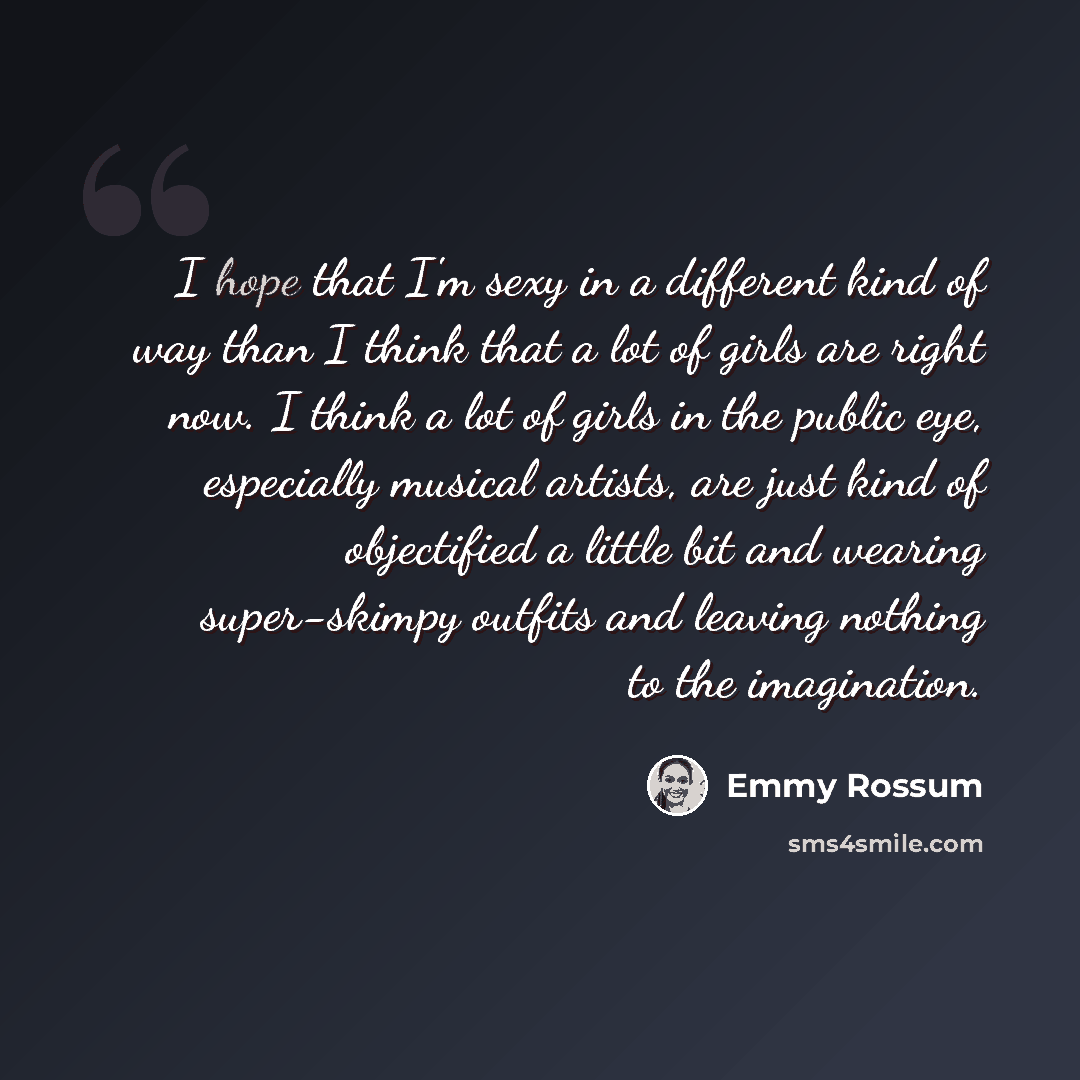 “I hope that I'm sexy in a different kind of way than I think that a lot of girls are right now. I think a lot of girls in the public eye, especially musical artists, are just kind of objectified a little bit and wearing super-skimpy outfits and leaving nothing to the imagination.” quote by Emmy Rossum