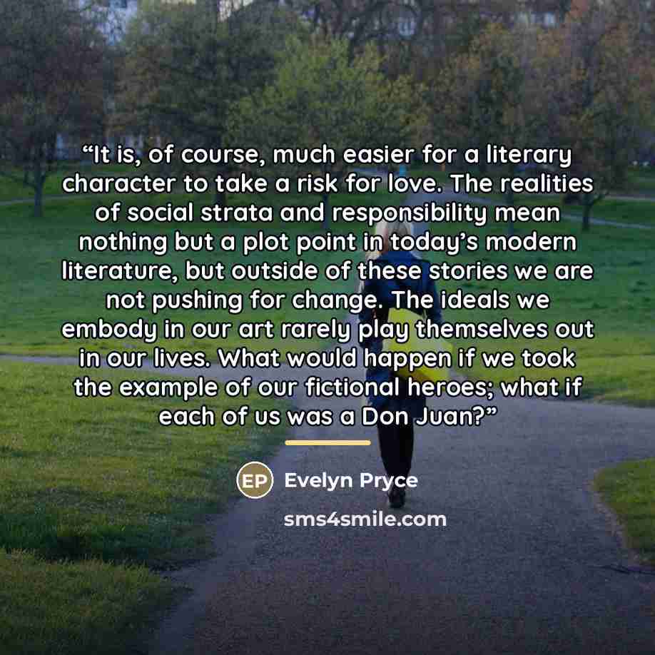 “It is, of course, much easier for a literary character to take a risk for love. The realities of social strata and responsibility mean nothing but a plot point in today’s modern literature, but outside of these stories we are not pushing for change. The ideals we embody in our art rarely play…” quote by Evelyn Pryce