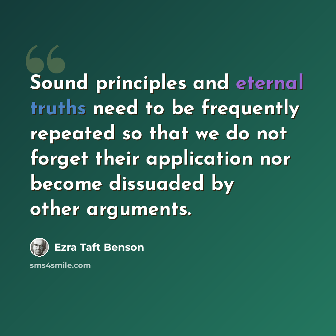“Sound principles and eternal truths need to be frequently repeated so that we do not forget their application nor become dissuaded by other arguments.” quote by Ezra Taft Benson
