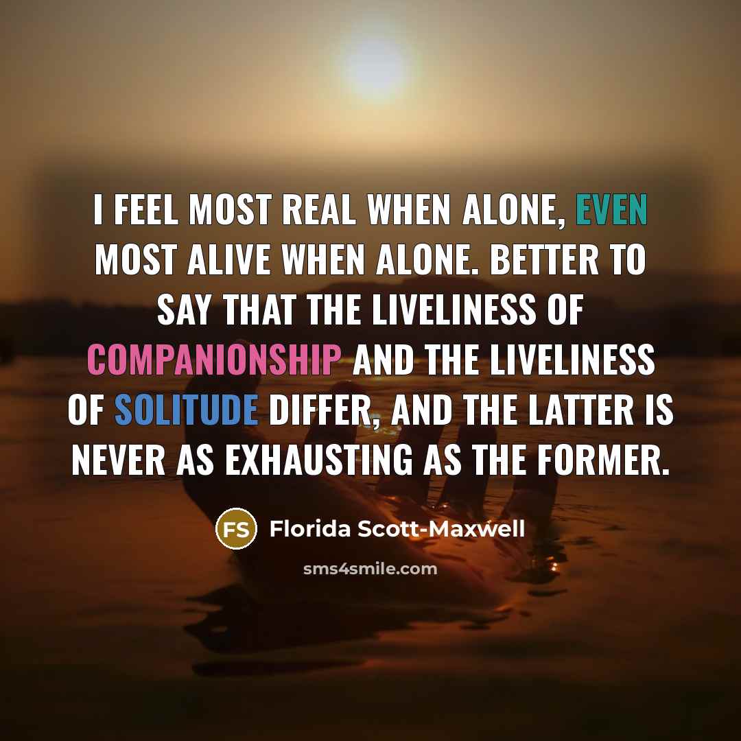 “I feel most real when alone, even most alive when alone. Better to say that the liveliness of companionship and the liveliness of solitude differ, and the latter is never as exhausting as the former.” quote by Florida Scott-Maxwell