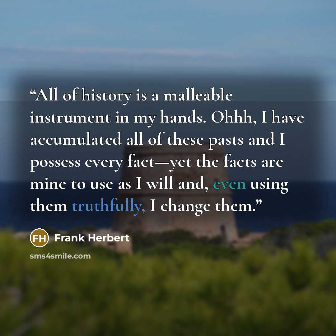 “All of history is a malleable instrument in my hands. Ohhh, I have accumulated all of these pasts and I possess every fact—yet the facts are mine to use as I will and, even using them truthfully, I change them.” quote by Frank Herbert