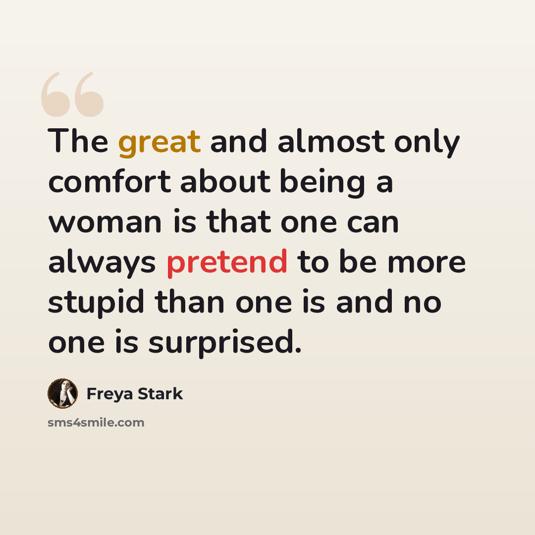 “The great and almost only comfort about being a woman is that one can always pretend to be more stupid than one is and no one is surprised.” quote by Freya Stark