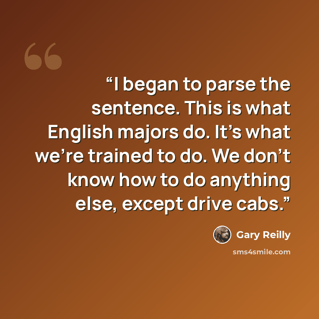 “I began to parse the sentence. This is what English majors do. It's what we're trained to do. We don't know how to do anything else, except drive cabs.” quote by Gary Reilly