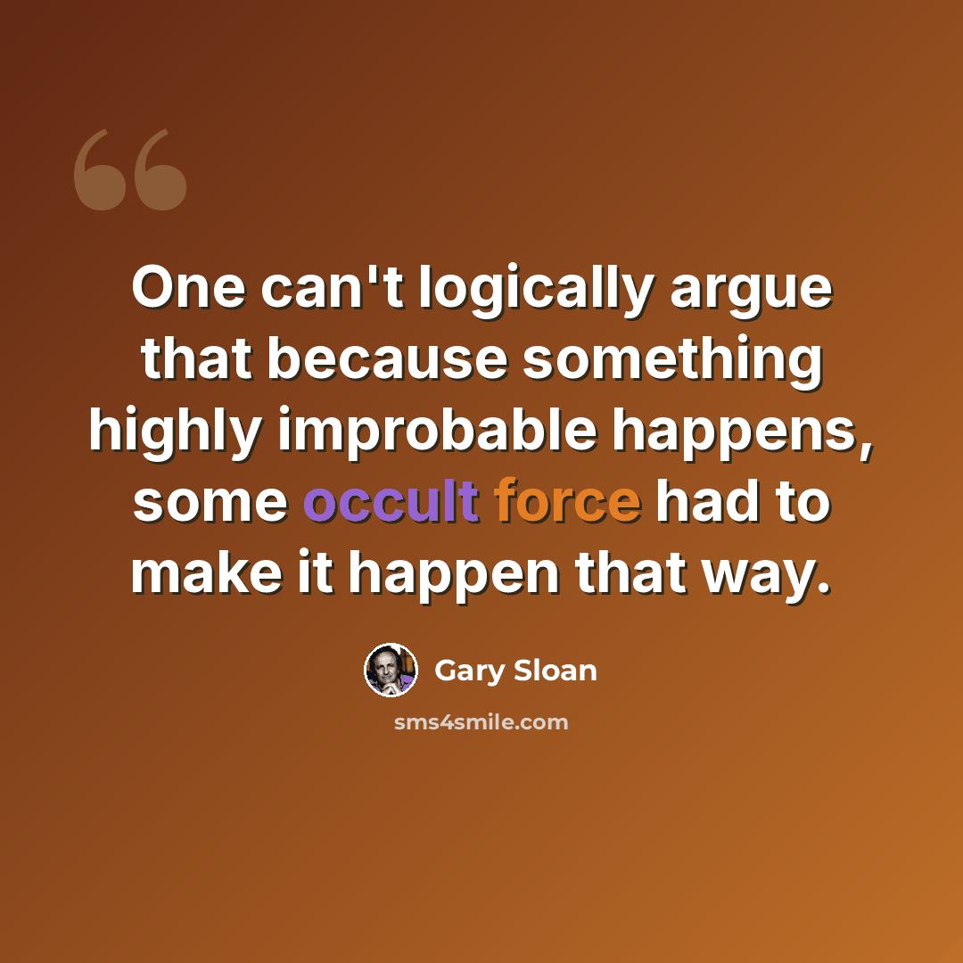 “One can't logically argue that because something highly improbable happens, some occult force had to make it happen that way.” quote by Gary Sloan