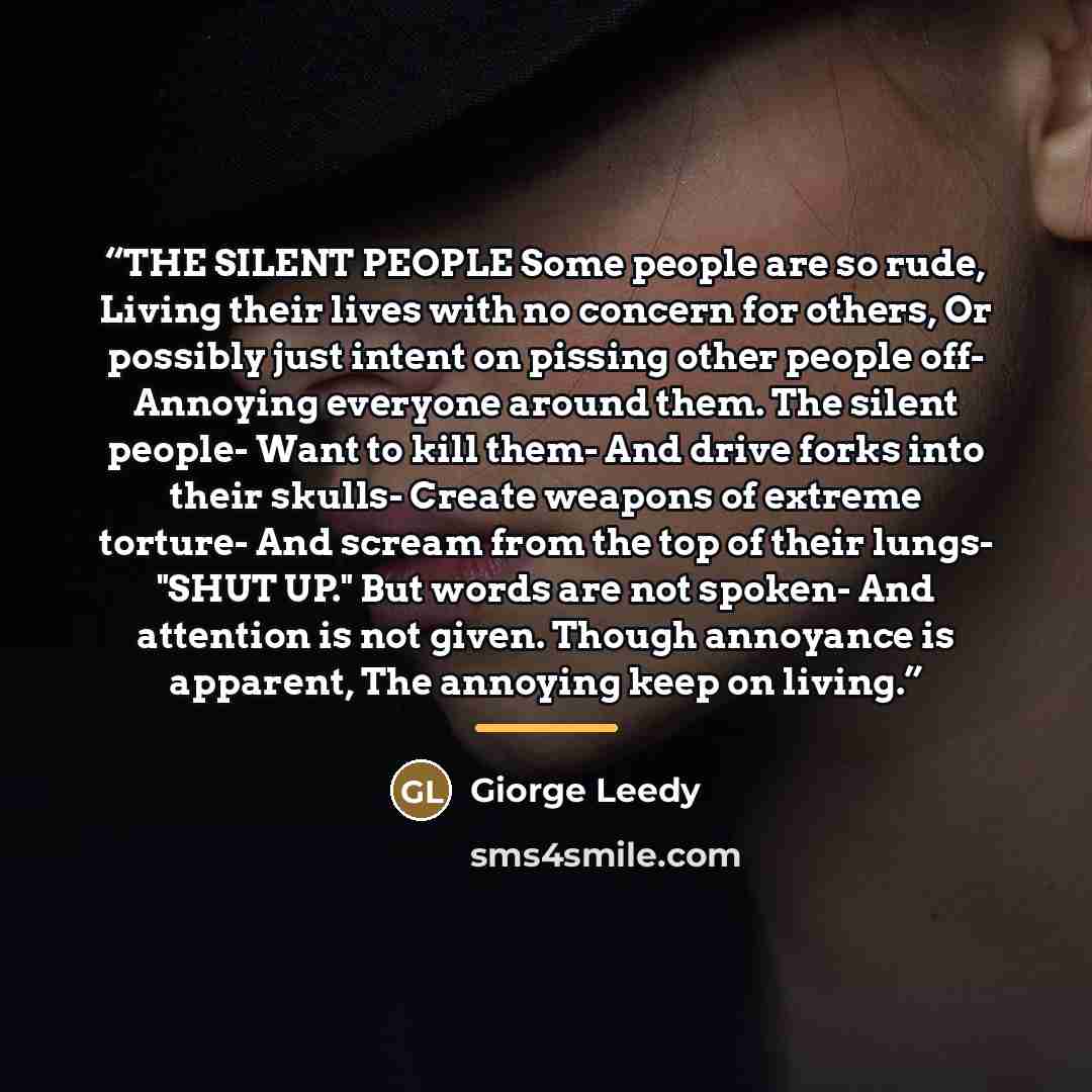 “THE SILENT PEOPLE Some people are so rude, Living their lives with no concern for others, Or possibly just intent on pissing other people off- Annoying everyone around them. The silent people- Want to kill them- And drive forks into their skulls- Create weapons of extreme torture- And scream from…” quote by Giorge Leedy