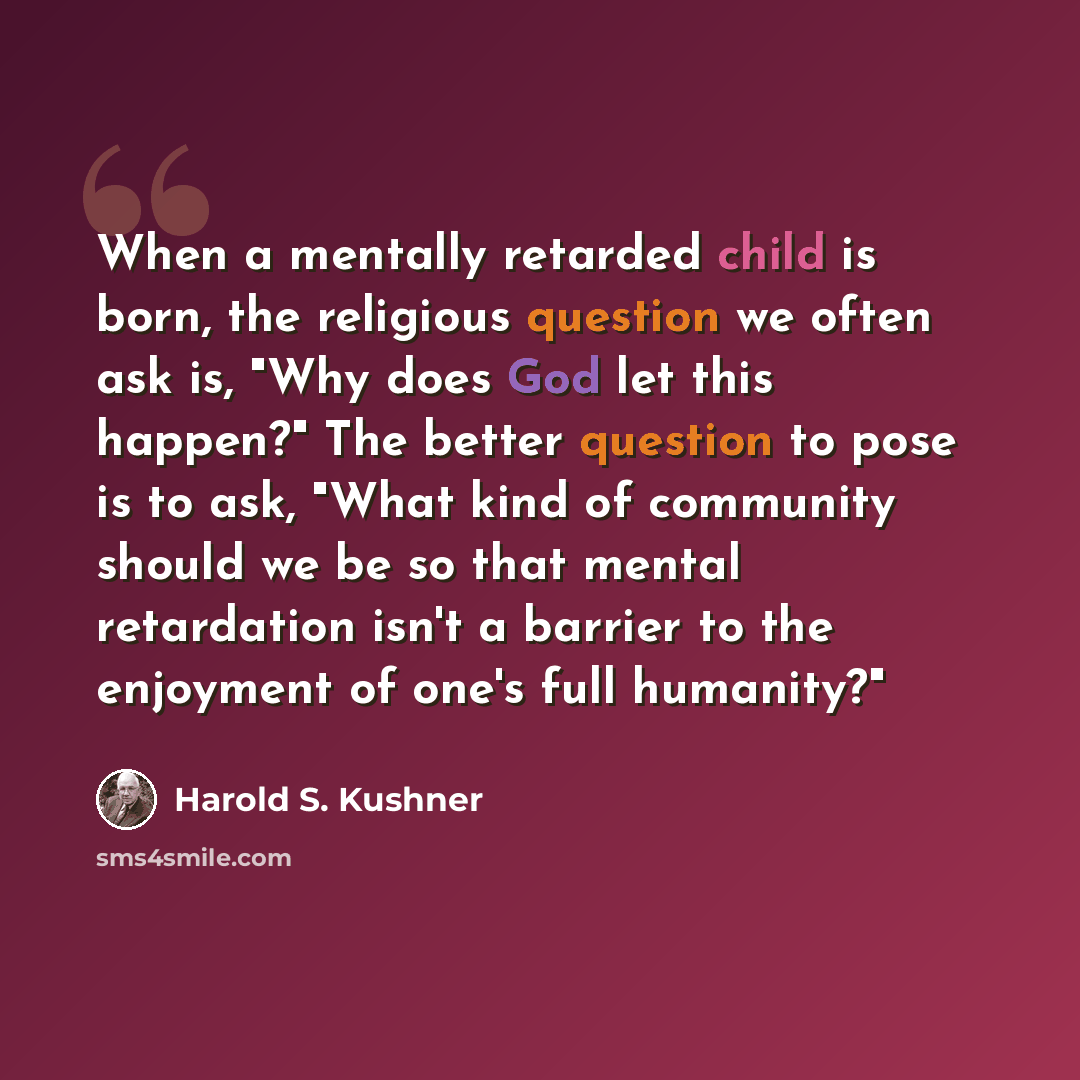“When a mentally retarded child is born, the religious question we often ask is, "Why does God let this happen?" The better question to pose is to ask, "What kind of community should we be so that mental retardation isn't a barrier to the enjoyment of one's full humanity?"” quote by Harold S. Kushner