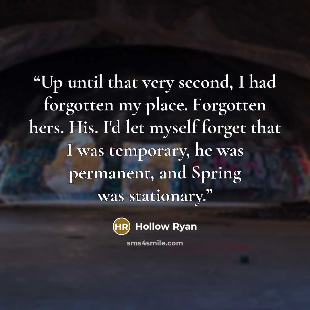 “Up until that very second, I had forgotten my place. Forgotten hers. His. I'd let myself forget that I was temporary, he was permanent, and Spring was stationary.” quote by Hollow Ryan