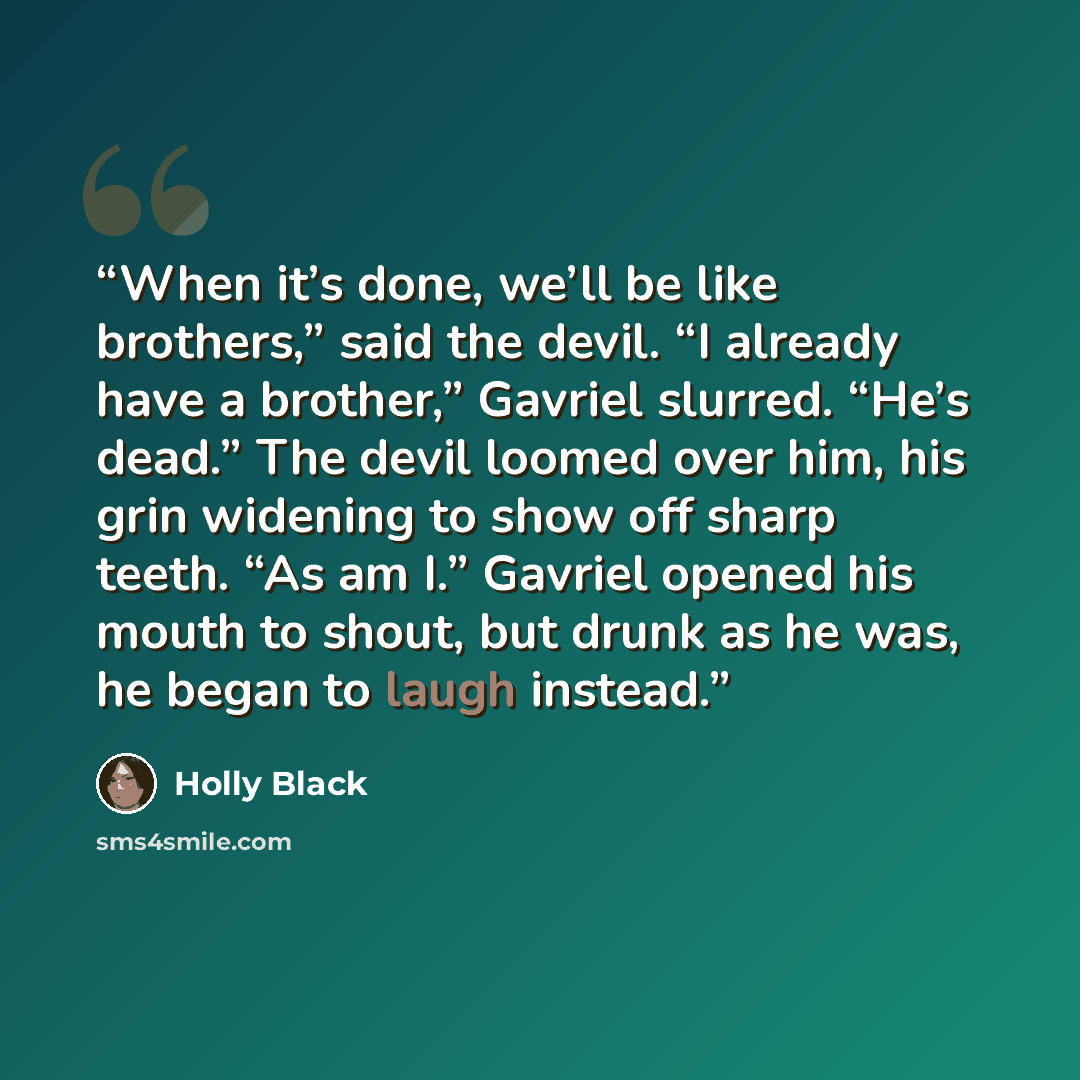 “When it’s done, we’ll be like brothers,” said the devil. “I already have a brother,” Gavriel slurred. “He’s dead.” The devil loomed over him, his grin widening to show off sharp teeth. “As am I.” Gavriel opened his mouth to shout, but drunk as he was, he began to laugh instead.” quote by Holly Black