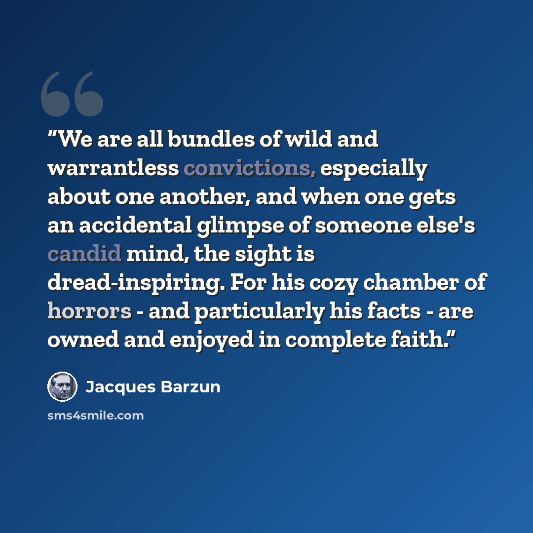 “We are all bundles of wild and warrantless convictions, especially about one another, and when one gets an accidental glimpse of someone else's candid mind, the sight is dread-inspiring. For his cozy chamber of horrors - and particularly his facts - are owned and enjoyed in complete faith.” quote by Jacques Barzun