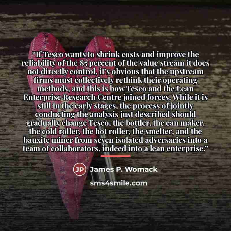 “If Tesco wants to shrink costs and improve the reliability of the 85 percent of the value stream it does not directly control, it’s obvious that the upstream firms must collectively rethink their operating methods, and this is how Tesco and the Lean Enterprise Research Centre joined forces. While…” quote by James P. Womack
