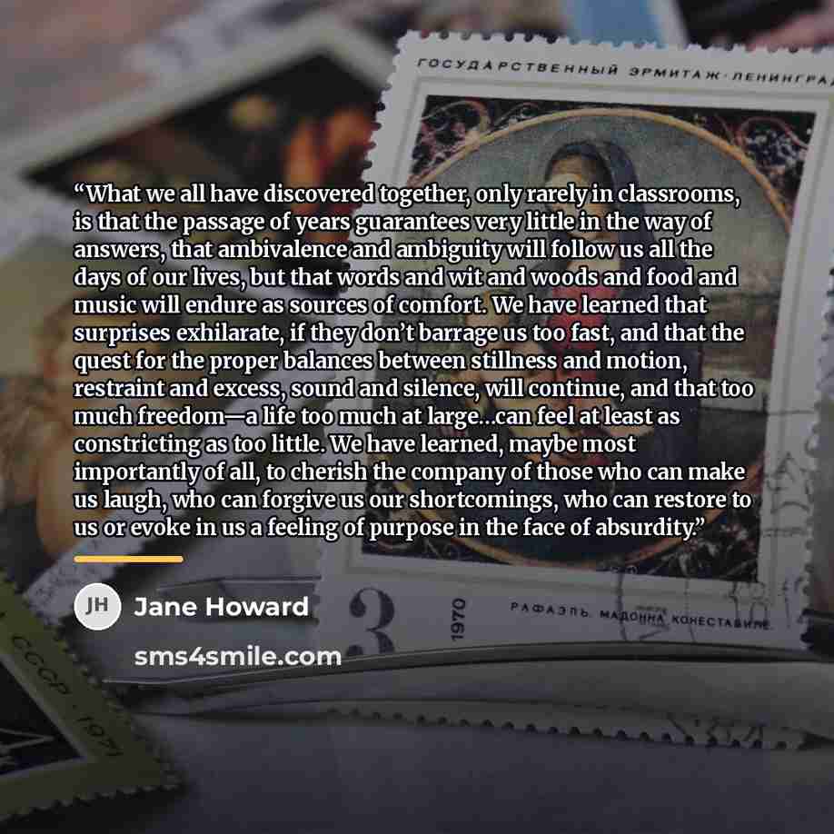 “What we all have discovered together, only rarely in classrooms, is that the passage of years guarantees very little in the way of answers, that ambivalence and ambiguity will follow us all the days of our lives, but that words and wit and woods and food and music will endure as sources of…” quote by Jane Howard