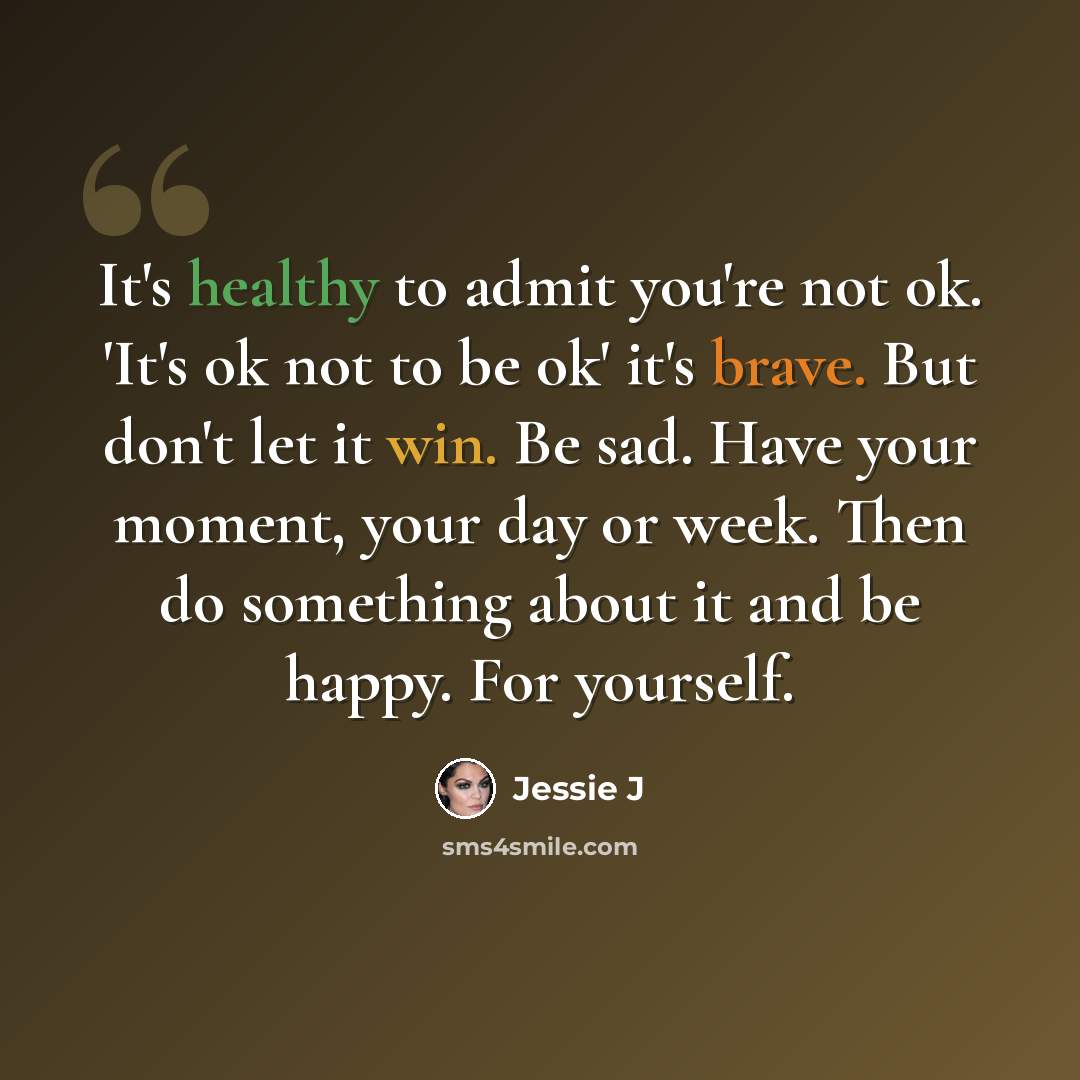 “It's healthy to admit you're not ok. 'It's ok not to be ok' it's brave. But don't let it win. Be sad. Have your moment, your day or week. Then do something about it and be happy. For yourself.” quote by Jessie J