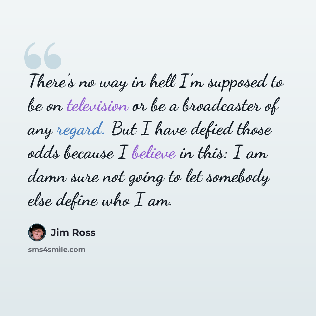 “There's no way in hell I'm supposed to be on television or be a broadcaster of any regard. But I have defied those odds because I believe in this: I am damn sure not going to let somebody else define who I am.” quote by Jim Ross