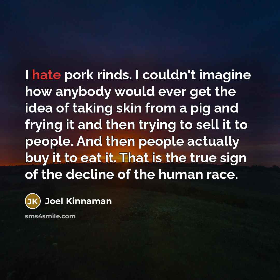 “I hate pork rinds. I couldn't imagine how anybody would ever get the idea of taking skin from a pig and frying it and then trying to sell it to people. And then people actually buy it to eat it. That is the true sign of the decline of the human race.” quote by Joel Kinnaman