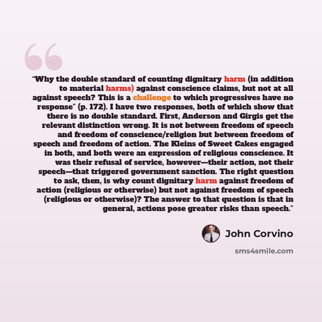 “Why the double standard of counting dignitary harm (in addition to material harms) against conscience claims, but not at all against speech? This is a challenge to which progressives have no response” (p. 172). I have two responses, both of which show that there is no double standard. First…” quote by John Corvino