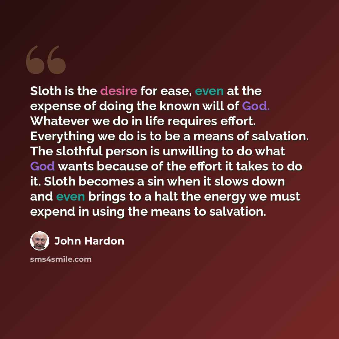 “Sloth is the desire for ease, even at the expense of doing the known will of God. Whatever we do in life requires effort. Everything we do is to be a means of salvation. The slothful person is unwilling to do what God wants because of the effort it takes to do it. Sloth becomes a sin when it slows…” quote by John Hardon