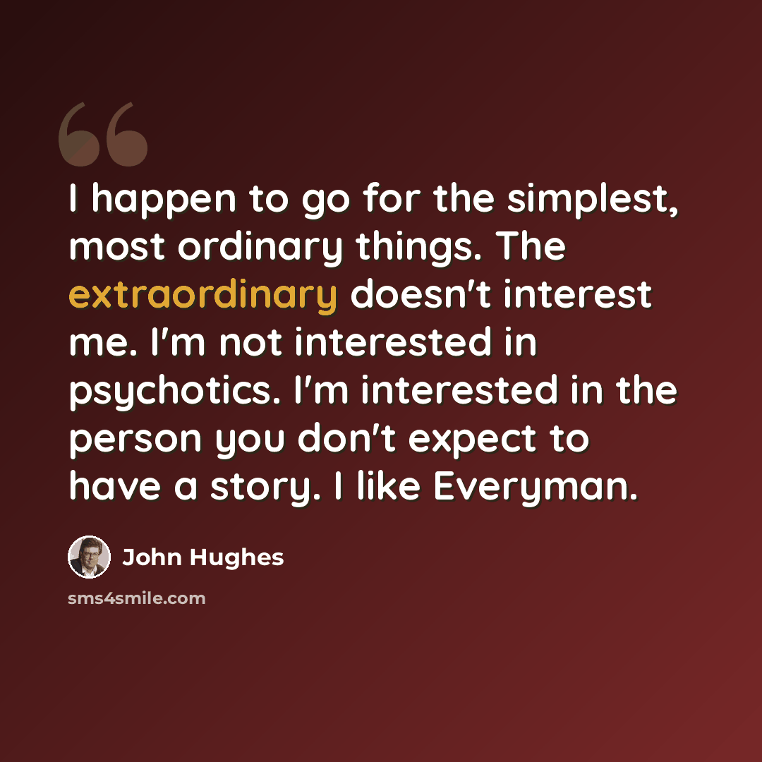 “I happen to go for the simplest, most ordinary things. The extraordinary doesn't interest me. I'm not interested in psychotics. I'm interested in the person you don't expect to have a story. I like Everyman.” quote by John Hughes