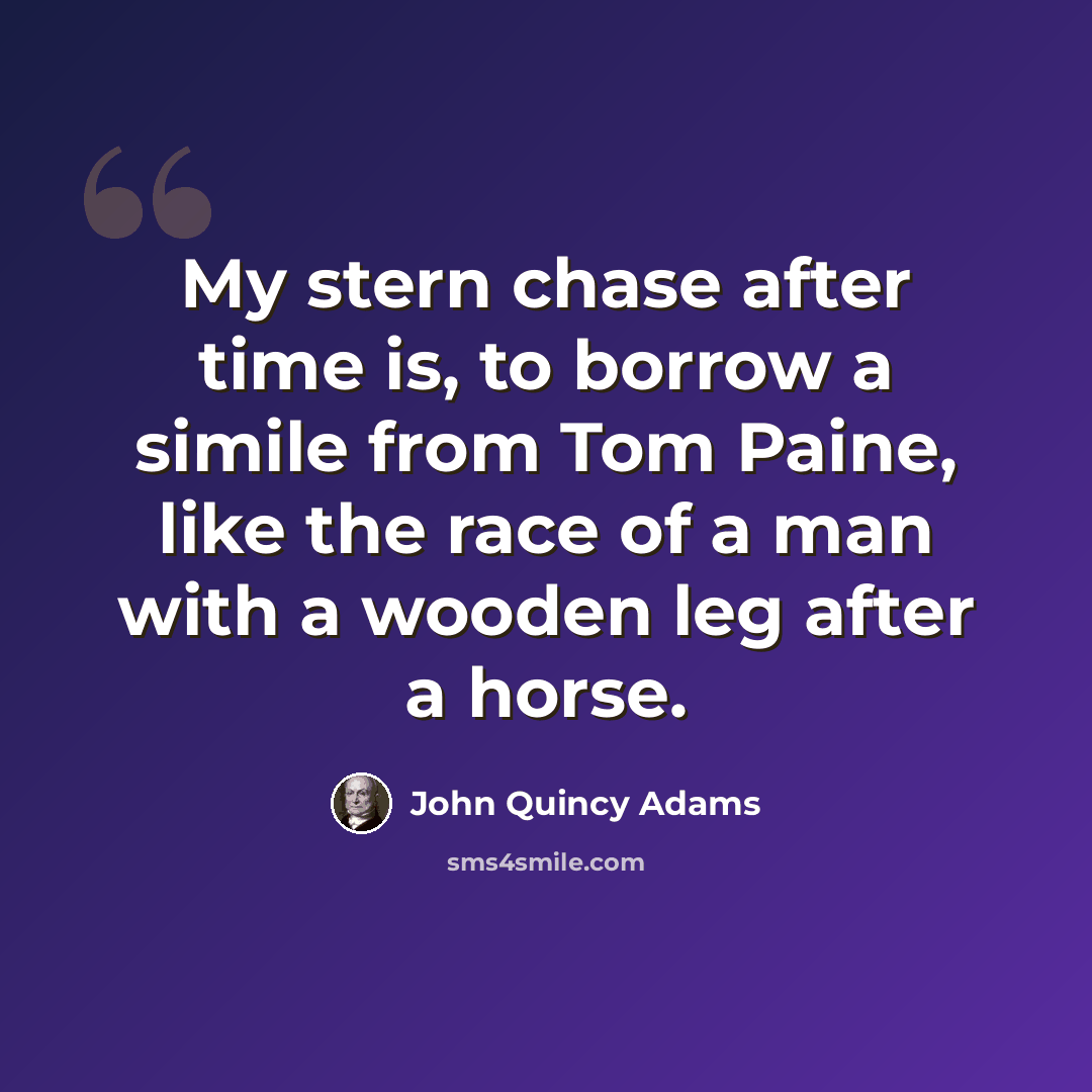 “My stern chase after time is, to borrow a simile from Tom Paine, like the race of a man with a wooden leg after a horse.” quote by John Quincy Adams