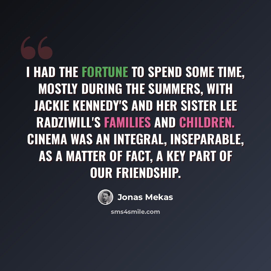 “I had the fortune to spend some time, mostly during the summers, with Jackie Kennedy's and her sister Lee Radziwill's families and children. Cinema was an integral, inseparable, as a matter of fact, a key part of our friendship.” quote by Jonas Mekas