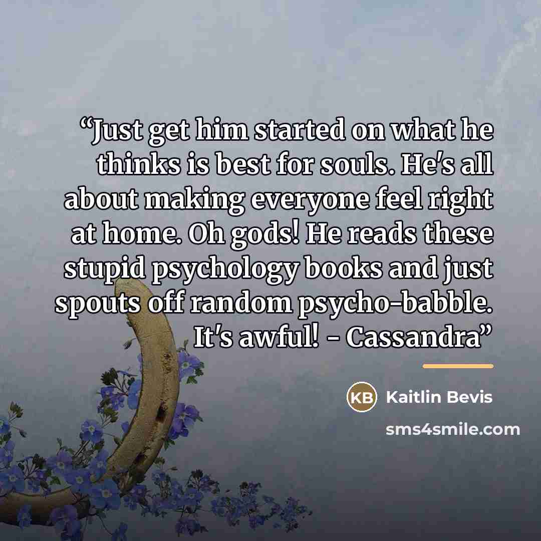 “Just get him started on what he thinks is best for souls. He's all about making everyone feel right at home. Oh gods! He reads these stupid psychology books and just spouts off random psycho-babble. It's awful! - Cassandra” quote by Kaitlin Bevis