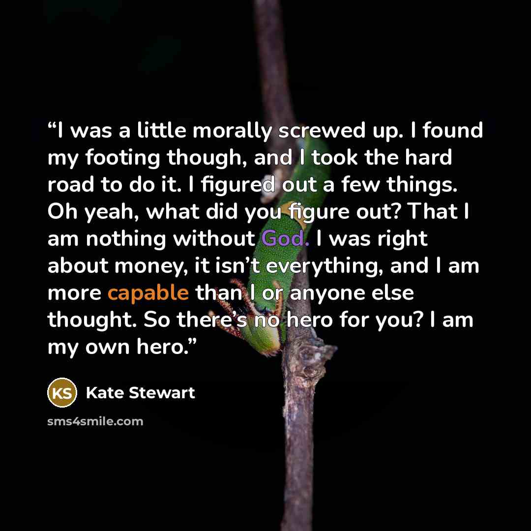 “I was a little morally screwed up. I found my footing though, and I took the hard road to do it. I figured out a few things. Oh yeah, what did you figure out? That I am nothing without God. I was right about money, it isn’t everything, and I am more capable than I or anyone else thought. So…” quote by Kate Stewart