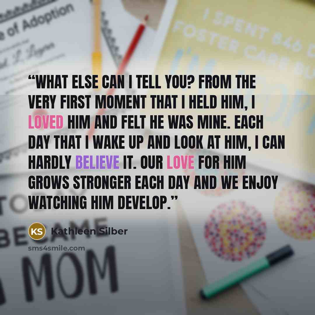 “What else can I tell you? From the very first moment that I held him, I loved him and felt he was mine. Each day that I wake up and look at him, I can hardly believe it. Our love for him grows stronger each day and we enjoy watching him develop.” quote by Kathleen Silber