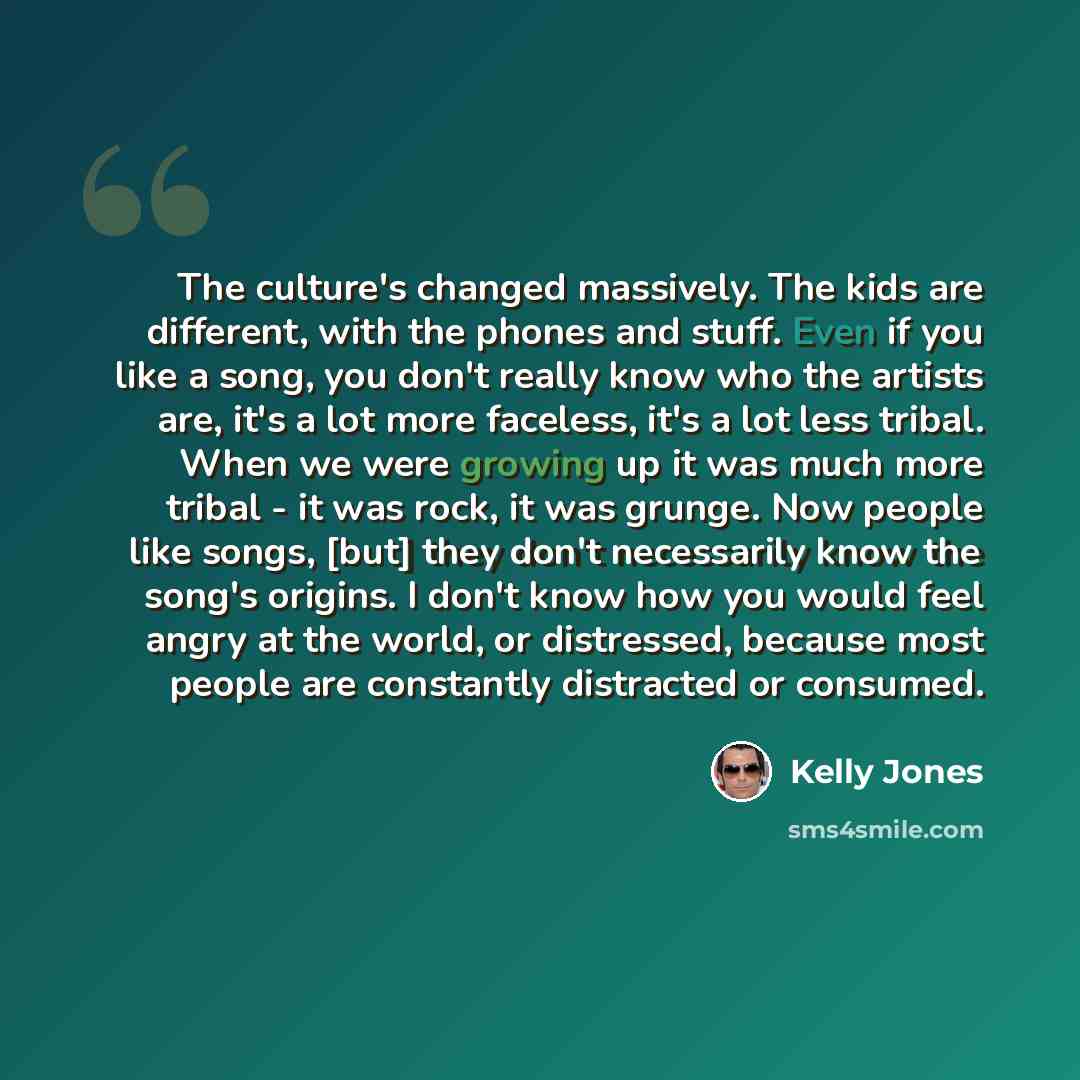 “The culture's changed massively. The kids are different, with the phones and stuff. Even if you like a song, you don't really know who the artists are, it's a lot more faceless, it's a lot less tribal. When we were growing up it was much more tribal - it was rock, it was grunge. Now people like…” quote by Kelly Jones