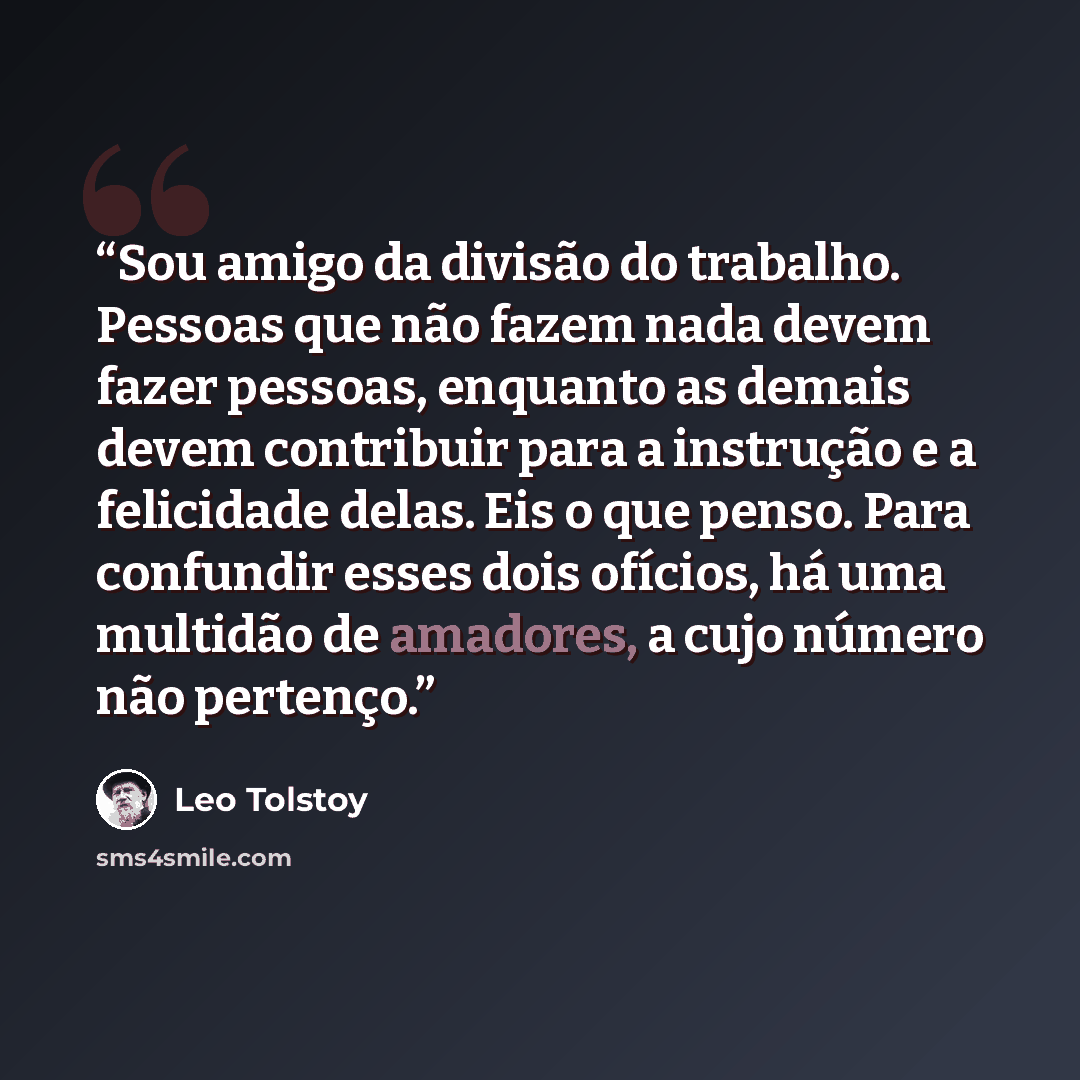 “Sou amigo da divisão do trabalho. Pessoas que não fazem nada devem fazer pessoas, enquanto as demais devem contribuir para a instrução e a felicidade delas. Eis o que penso. Para confundir esses dois ofícios, há uma multidão de amadores, a cujo número não pertenço.” quote by Leo Tolstoy