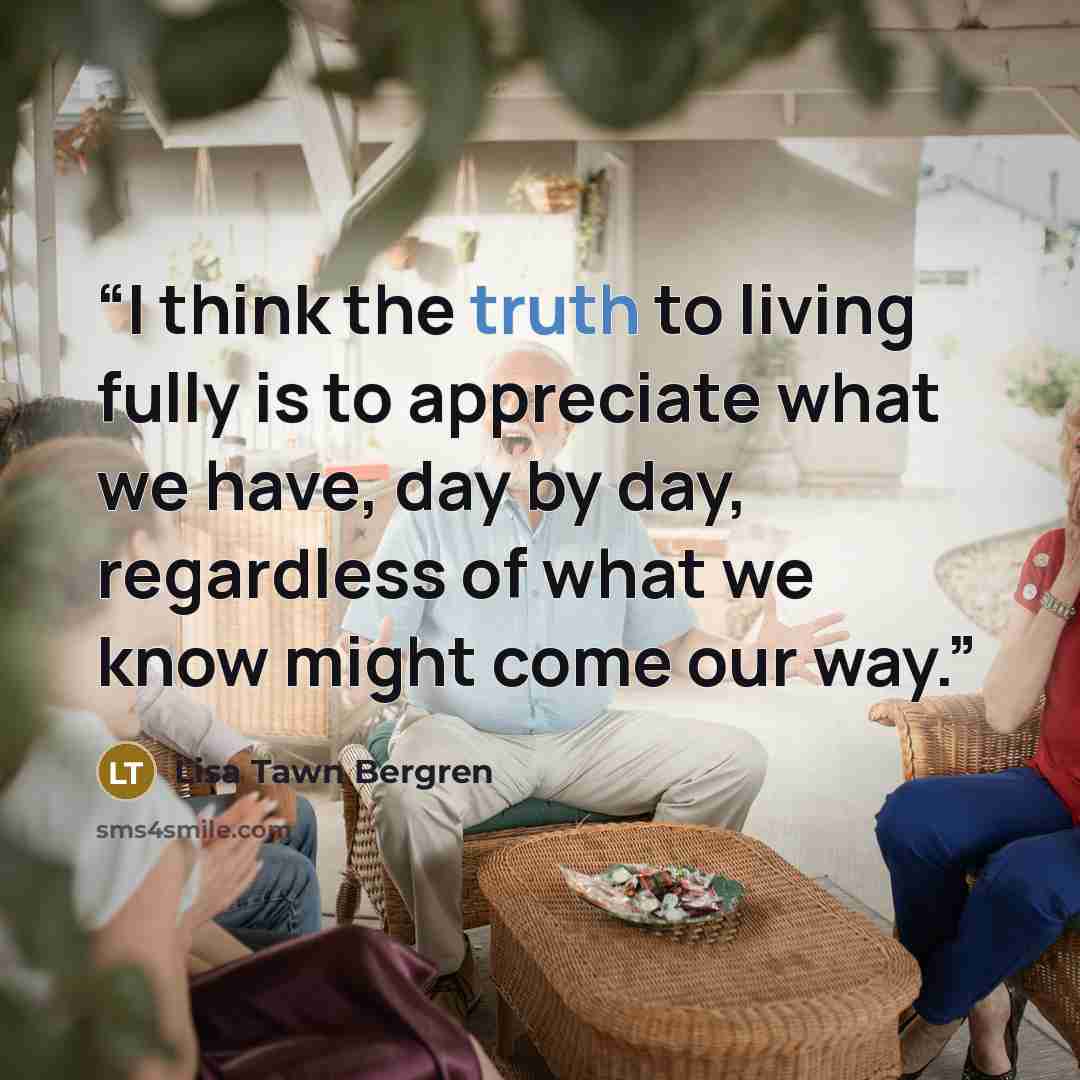“I think the truth to living fully is to appreciate what we have, day by day, regardless of what we know might come our way.” quote by Lisa Tawn Bergren