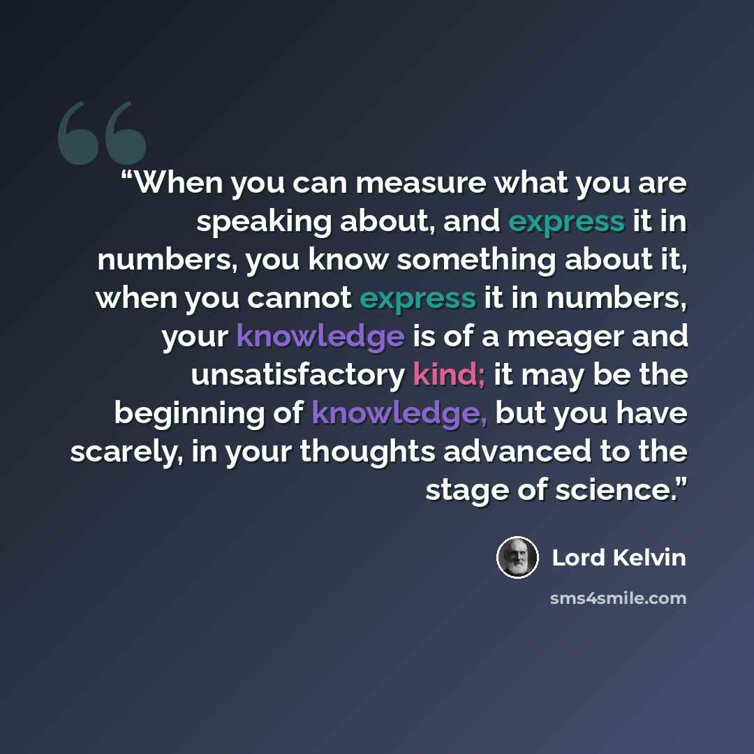 “When you can measure what you are speaking about, and express it in numbers, you know something about it, when you cannot express it in numbers, your knowledge is of a meager and unsatisfactory kind; it may be the beginning of knowledge, but you have scarely, in your thoughts advanced to the stage…” quote by Lord Kelvin