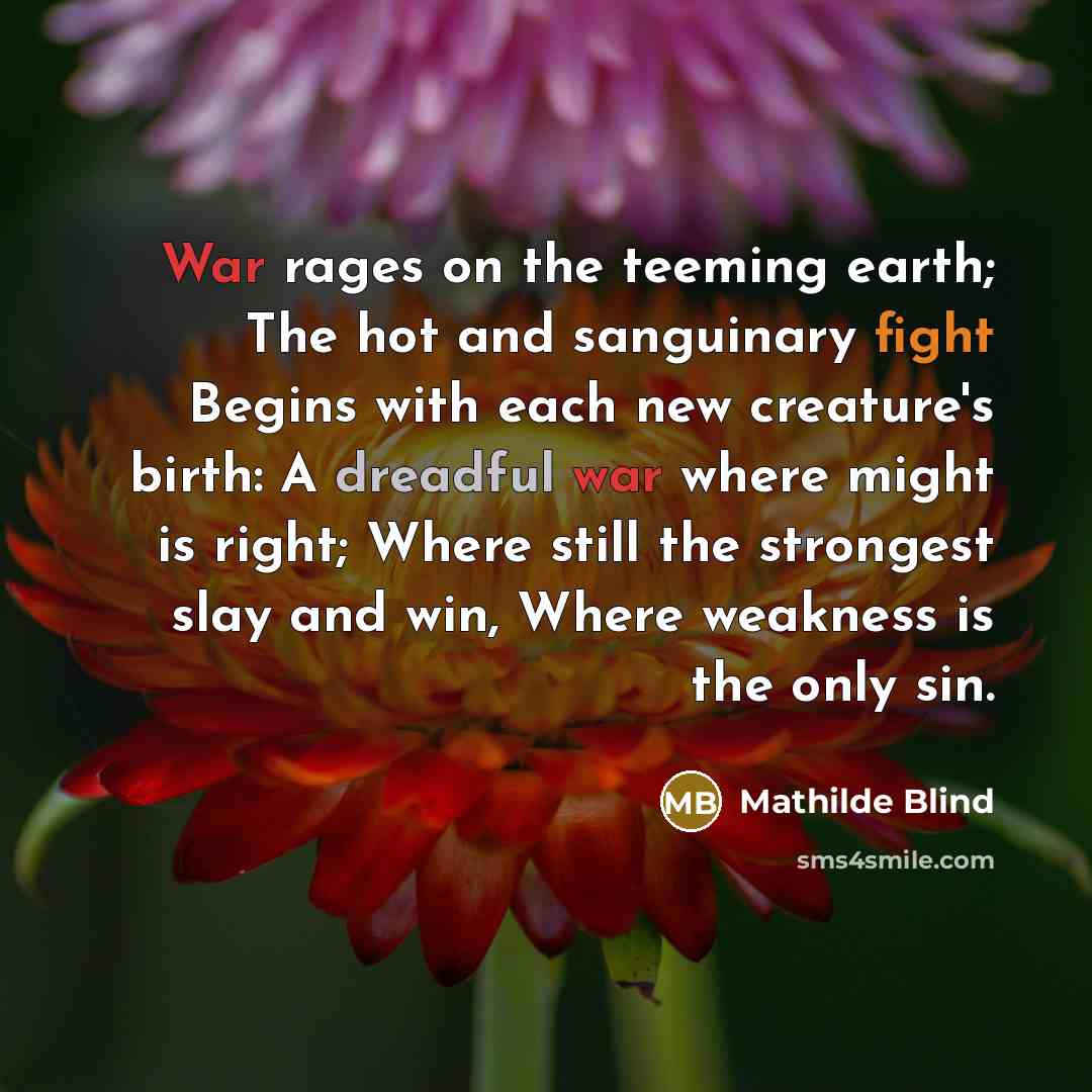 “War rages on the teeming earth; The hot and sanguinary fight Begins with each new creature's birth: A dreadful war where might is right; Where still the strongest slay and win, Where weakness is the only sin.” quote by Mathilde Blind