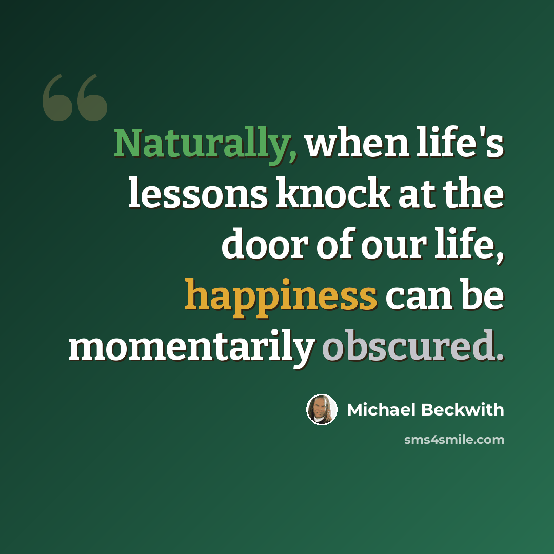 “Naturally, when life's lessons knock at the door of our life, happiness can be momentarily obscured.” quote by Michael Beckwith