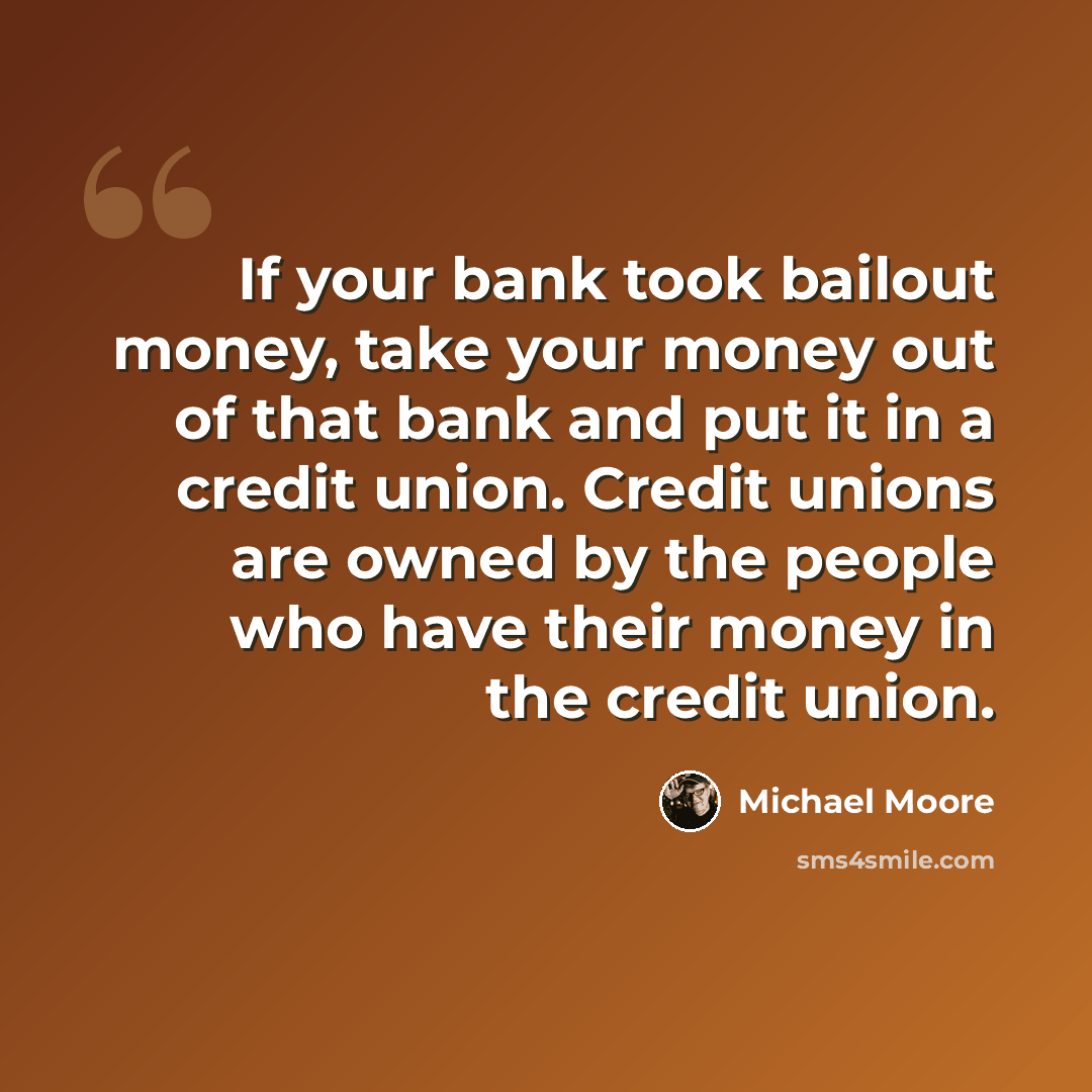 “If your bank took bailout money, take your money out of that bank and put it in a credit union. Credit unions are owned by the people who have their money in the credit union.” quote by Michael Moore
