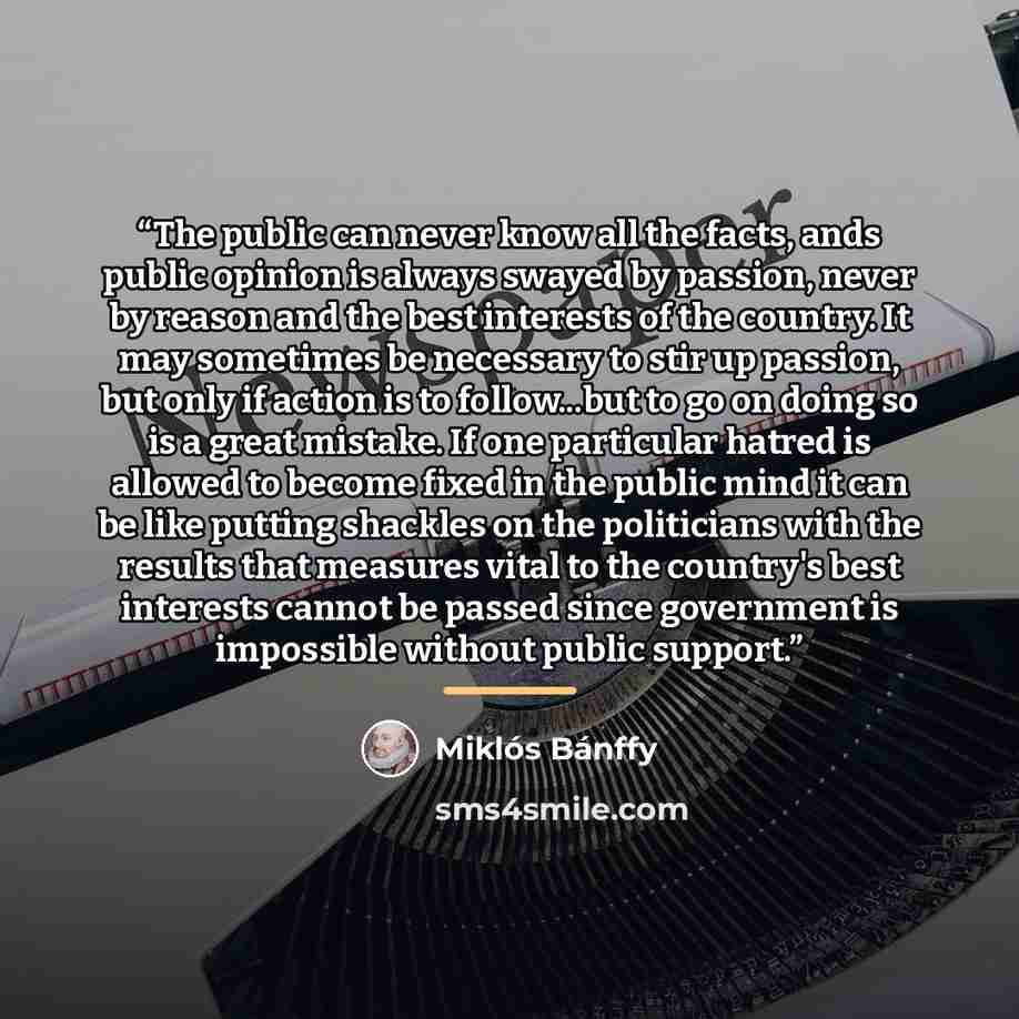 “The public can never know all the facts, ands public opinion is always swayed by passion, never by reason and the best interests of the country. It may sometimes be necessary to stir up passion, but only if action is to follow...but to go on doing so is a great mistake. If one particular hatred is…” quote by Miklós Bánffy