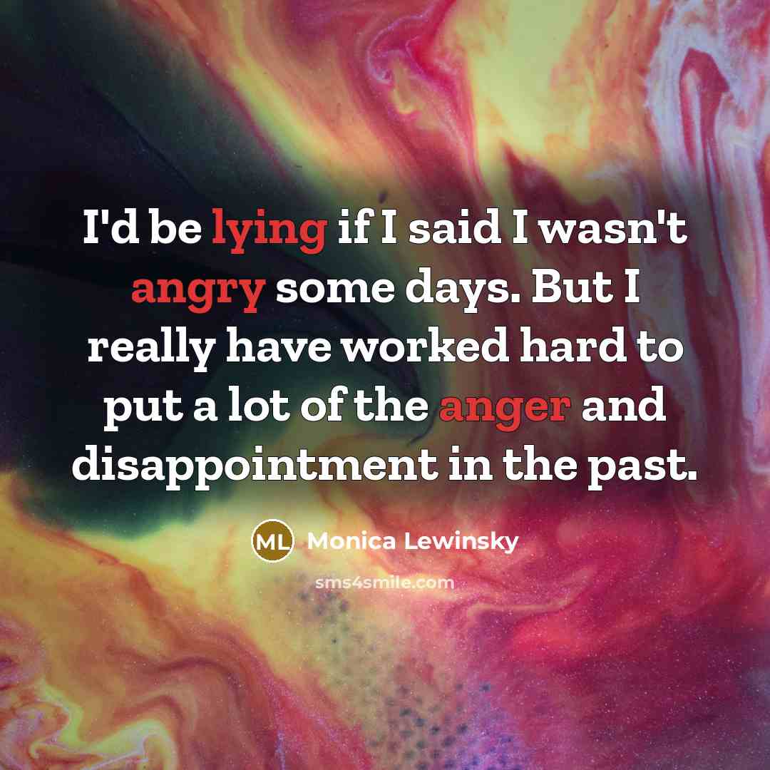 “I'd be lying if I said I wasn't angry some days. But I really have worked hard to put a lot of the anger and disappointment in the past.” quote by Monica Lewinsky