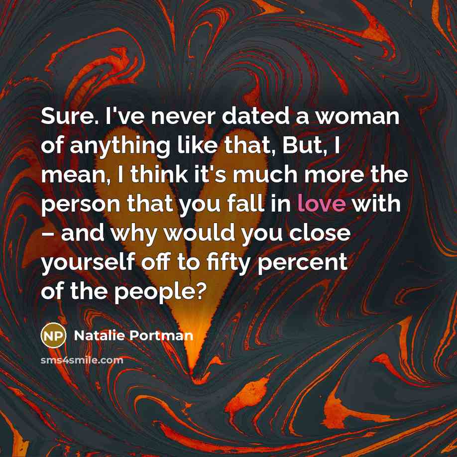 “Sure. I've never dated a woman of anything like that, But, I mean, I think it's much more the person that you fall in love with – and why would you close yourself off to fifty percent of the people?” quote by Natalie Portman