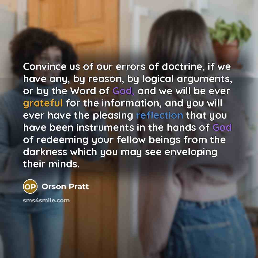 “Convince us of our errors of doctrine, if we have any, by reason, by logical arguments, or by the Word of God, and we will be ever grateful for the information, and you will ever have the pleasing reflection that you have been instruments in the hands of God of redeeming your fellow beings from…” quote by Orson Pratt