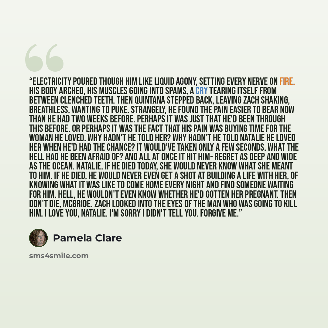 “Electricity poured though him like liquid agony, setting every nerve on fire. His body arched, his muscles going into spams, a cry tearing itself from between clenched teeth. Then Quintana stepped back, leaving Zach shaking, breathless, wanting to puke. Strangely, he found the pain easier to bear…” quote by Pamela Clare