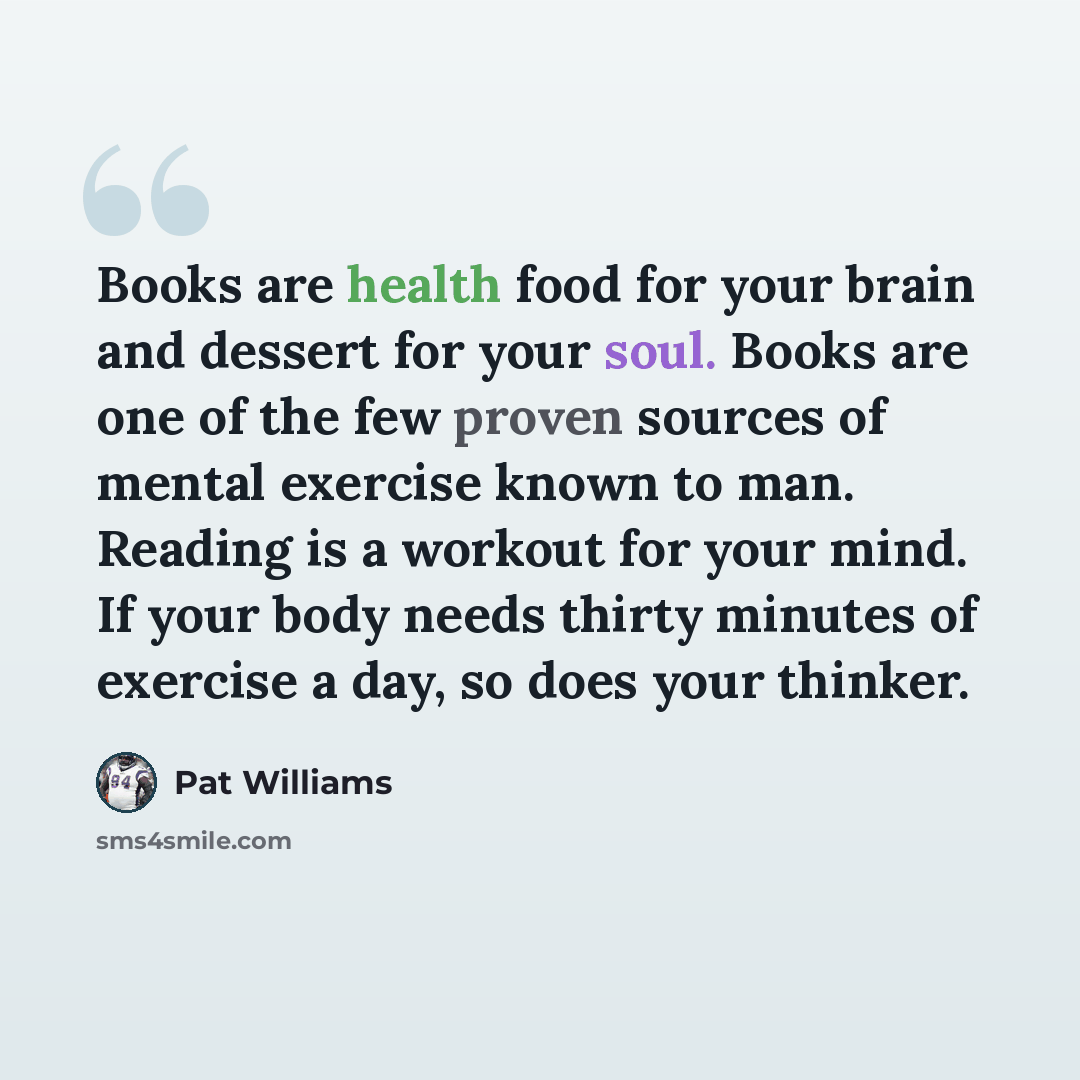 “Books are health food for your brain and dessert for your soul. Books are one of the few proven sources of mental exercise known to man. Reading is a workout for your mind. If your body needs thirty minutes of exercise a day, so does your thinker.” quote by Pat Williams
