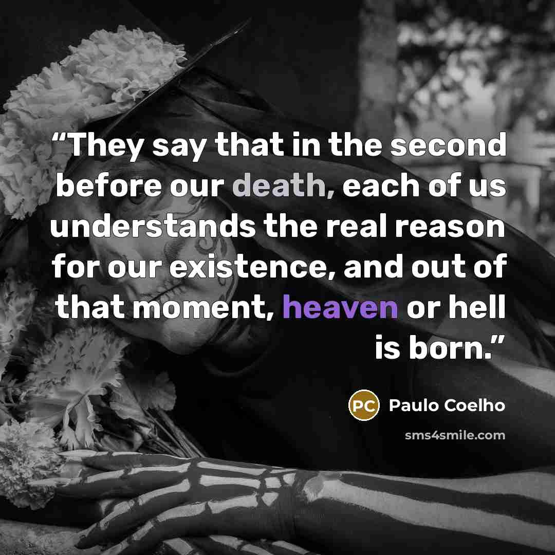 “They say that in the second before our death, each of us understands the real reason for our existence, and out of that moment, heaven or hell is born.” quote by Paulo Coelho
