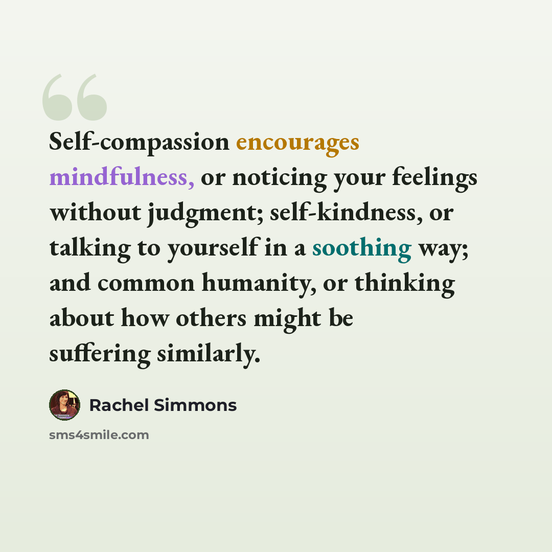 “Self-compassion encourages mindfulness, or noticing your feelings without judgment; self-kindness, or talking to yourself in a soothing way; and common humanity, or thinking about how others might be suffering similarly.” quote by Rachel Simmons